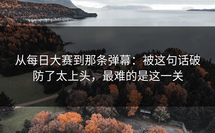 从每日大赛到那条弹幕：被这句话破防了太上头，最难的是这一关