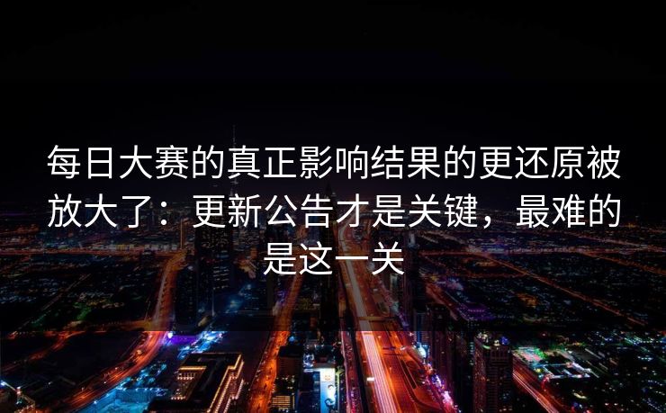 每日大赛的真正影响结果的更还原被放大了：更新公告才是关键，最难的是这一关