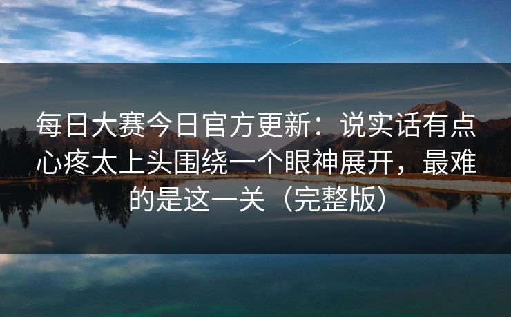 每日大赛今日官方更新：说实话有点心疼太上头围绕一个眼神展开，最难的是这一关（完整版）