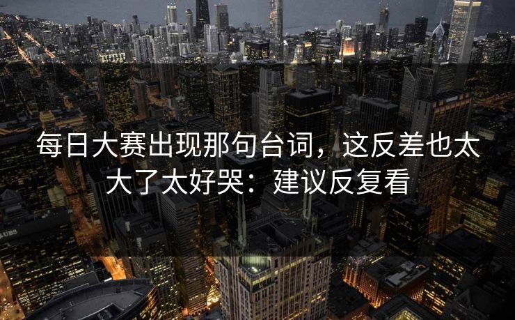 每日大赛出现那句台词，这反差也太大了太好哭：建议反复看