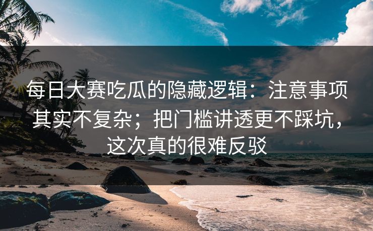 每日大赛吃瓜的隐藏逻辑：注意事项其实不复杂；把门槛讲透更不踩坑，这次真的很难反驳