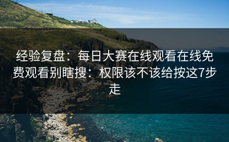 经验复盘：每日大赛在线观看在线免费观看别瞎搜：权限该不该给按这7步走