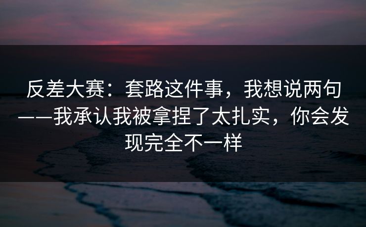 反差大赛：套路这件事，我想说两句——我承认我被拿捏了太扎实，你会发现完全不一样