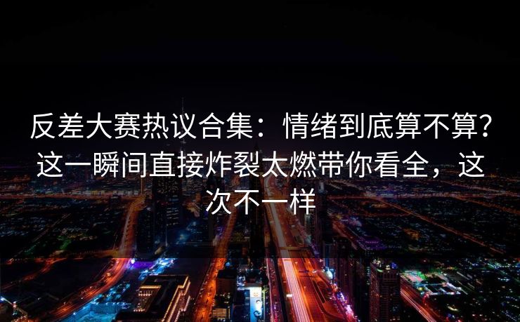 反差大赛热议合集：情绪到底算不算？这一瞬间直接炸裂太燃带你看全，这次不一样