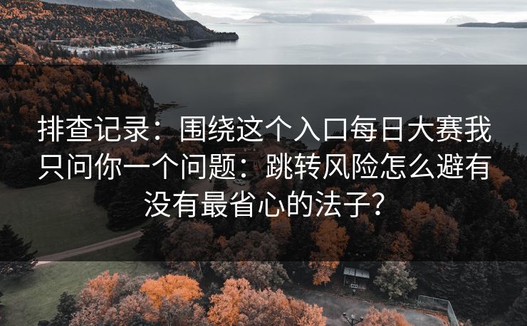 排查记录：围绕这个入口每日大赛我只问你一个问题：跳转风险怎么避有没有最省心的法子？