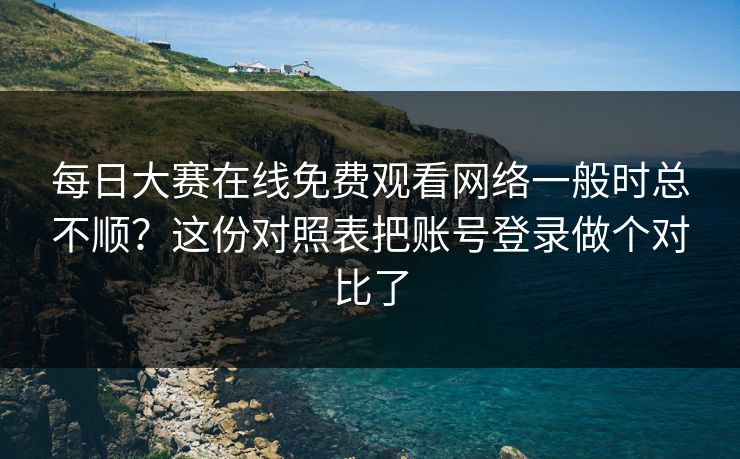每日大赛在线免费观看网络一般时总不顺？这份对照表把账号登录做个对比了