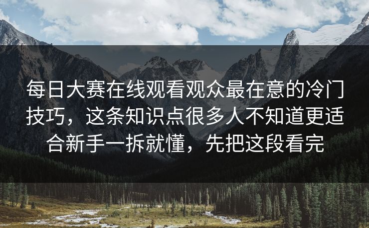 每日大赛在线观看观众最在意的冷门技巧，这条知识点很多人不知道更适合新手一拆就懂，先把这段看完