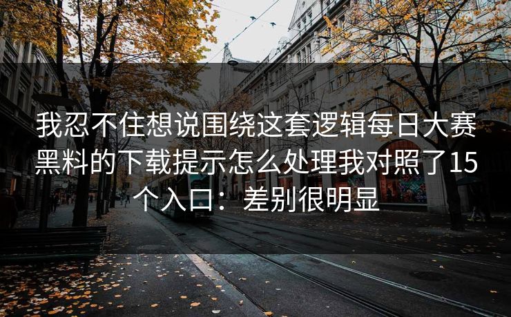 我忍不住想说围绕这套逻辑每日大赛黑料的下载提示怎么处理我对照了15个入口：差别很明显