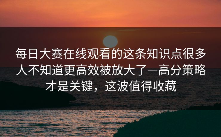 每日大赛在线观看的这条知识点很多人不知道更高效被放大了—高分策略才是关键，这波值得收藏