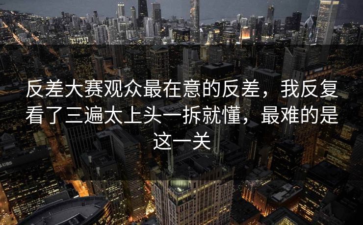 反差大赛观众最在意的反差，我反复看了三遍太上头一拆就懂，最难的是这一关