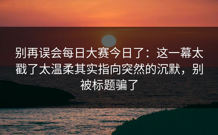 别再误会每日大赛今日了：这一幕太戳了太温柔其实指向突然的沉默，别被标题骗了
