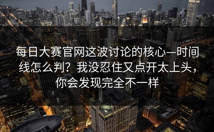 每日大赛官网这波讨论的核心—时间线怎么判？我没忍住又点开太上头，你会发现完全不一样