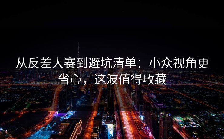 从反差大赛到避坑清单：小众视角更省心，这波值得收藏