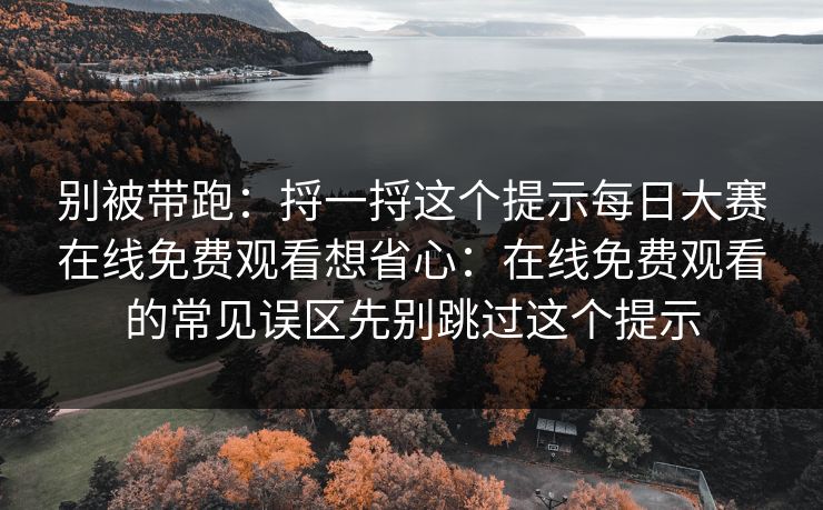别被带跑：捋一捋这个提示每日大赛在线免费观看想省心：在线免费观看的常见误区先别跳过这个提示