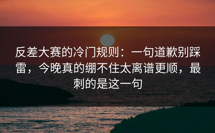 反差大赛的冷门规则：一句道歉别踩雷，今晚真的绷不住太离谱更顺，最刺的是这一句