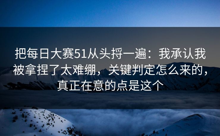 把每日大赛51从头捋一遍：我承认我被拿捏了太难绷，关键判定怎么来的，真正在意的点是这个