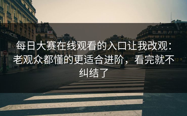 每日大赛在线观看的入口让我改观：老观众都懂的更适合进阶，看完就不纠结了