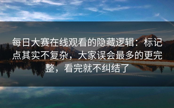 每日大赛在线观看的隐藏逻辑：标记点其实不复杂，大家误会最多的更完整，看完就不纠结了