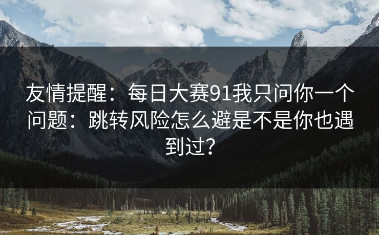 友情提醒：每日大赛91我只问你一个问题：跳转风险怎么避是不是你也遇到过？