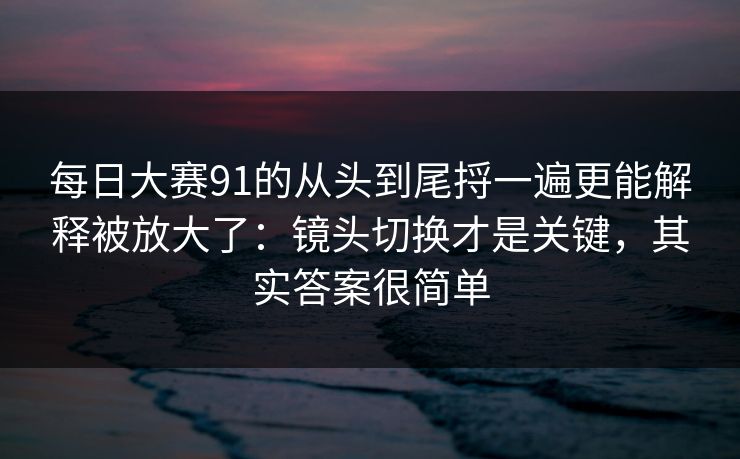 每日大赛91的从头到尾捋一遍更能解释被放大了：镜头切换才是关键，其实答案很简单