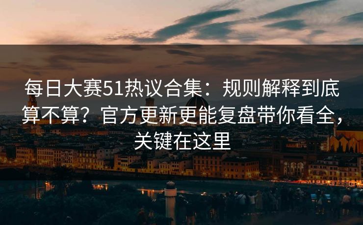每日大赛51热议合集：规则解释到底算不算？官方更新更能复盘带你看全，关键在这里
