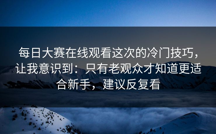 每日大赛在线观看这次的冷门技巧，让我意识到：只有老观众才知道更适合新手，建议反复看