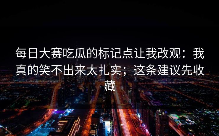 每日大赛吃瓜的标记点让我改观：我真的笑不出来太扎实；这条建议先收藏