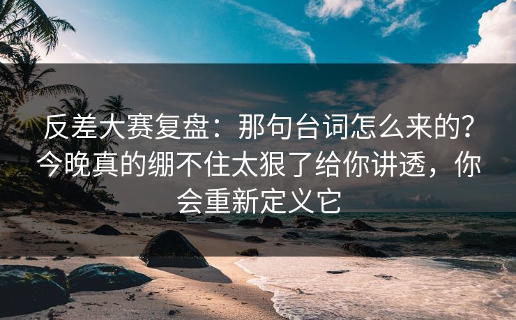 反差大赛复盘：那句台词怎么来的？今晚真的绷不住太狠了给你讲透，你会重新定义它