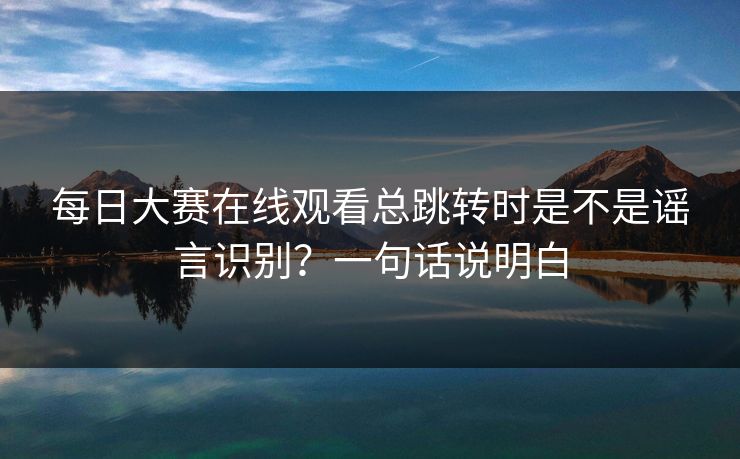 每日大赛在线观看总跳转时是不是谣言识别？一句话说明白