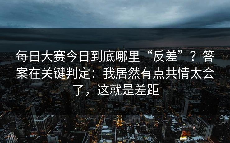 每日大赛今日到底哪里“反差”？答案在关键判定：我居然有点共情太会了，这就是差距