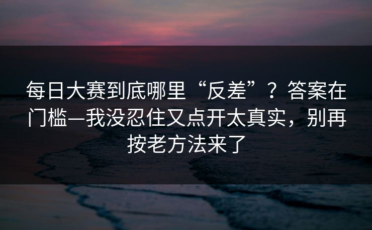 每日大赛到底哪里“反差”？答案在门槛—我没忍住又点开太真实，别再按老方法来了