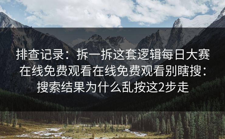 排查记录：拆一拆这套逻辑每日大赛在线免费观看在线免费观看别瞎搜：搜索结果为什么乱按这2步走