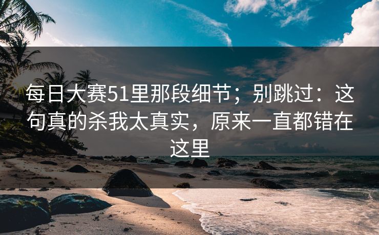 每日大赛51里那段细节;别跳过:这句真的杀我太真实,原来一直都错在这里 每日大赛51里那段细节;别跳过:这句真的杀我太真实,原来一直都错在这里