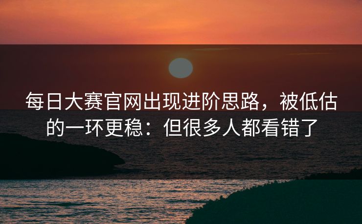每日大赛官网出现进阶思路，被低估的一环更稳：但很多人都看错了