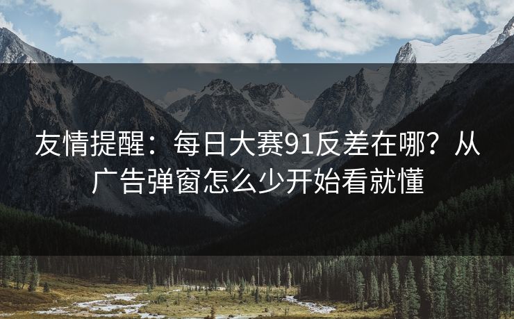 友情提醒：每日大赛91反差在哪？从广告弹窗怎么少开始看就懂