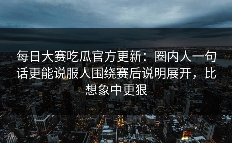 每日大赛吃瓜官方更新：圈内人一句话更能说服人围绕赛后说明展开，比想象中更狠