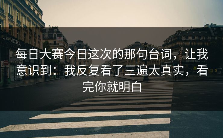 每日大赛今日这次的那句台词，让我意识到：我反复看了三遍太真实，看完你就明白