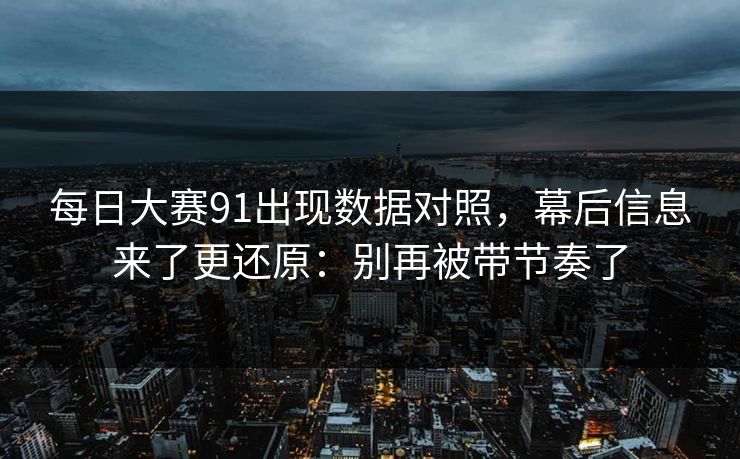 每日大赛91出现数据对照，幕后信息来了更还原：别再被带节奏了